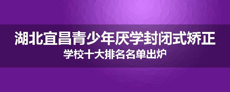 湖北宜昌青少年厌学封闭式矫正学校十大排名名单出炉