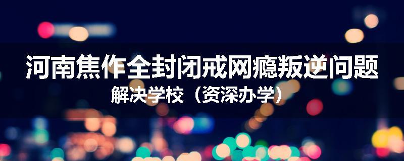 河南焦作全封闭戒网瘾叛逆问题解决学校（资深办学）