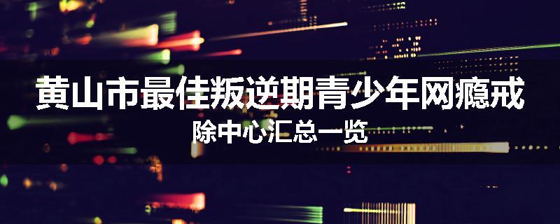 黄山市最佳叛逆期青少年网瘾戒除中心汇总一览
