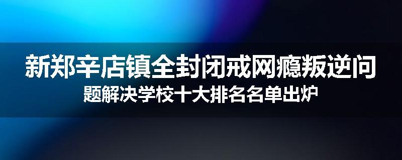 新郑辛店镇全封闭戒网瘾叛逆问题解决学校十大排名名单出炉