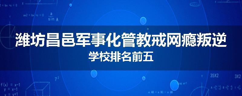 潍坊昌邑军事化管教戒网瘾叛逆学校排名前五