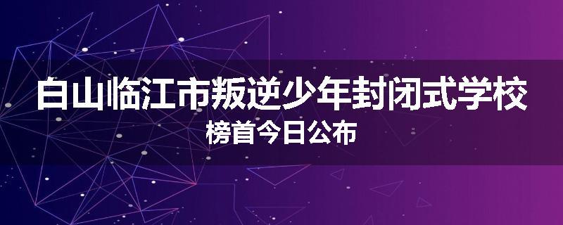 白山临江市叛逆少年封闭式学校榜首今日公布