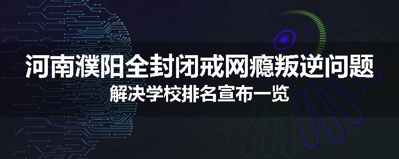 河南濮阳全封闭戒网瘾叛逆问题解决学校排名宣布一览