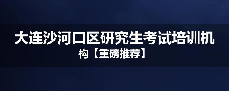 大连沙河口区研究生考试培训机构【重磅推荐】
