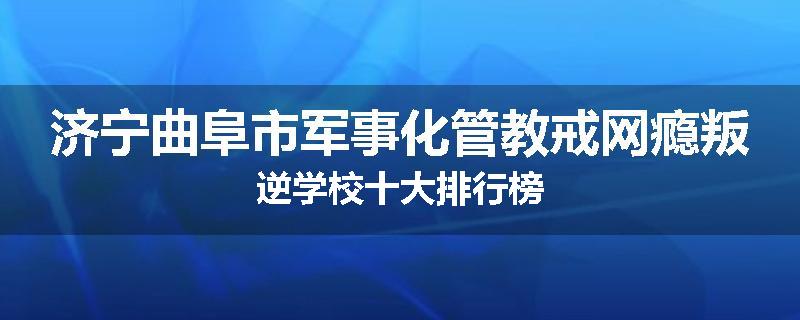 济宁曲阜市军事化管教戒网瘾叛逆学校十大排行榜