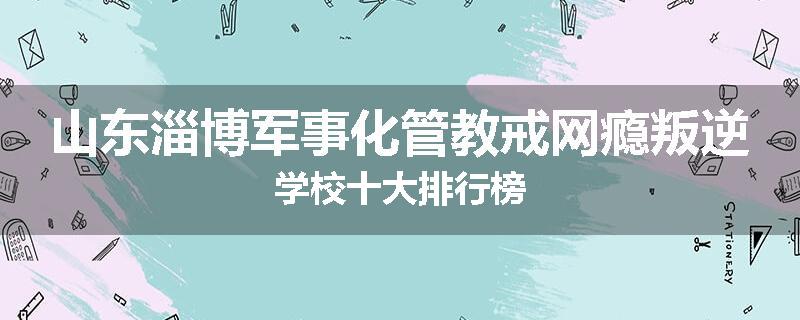 山东淄博军事化管教戒网瘾叛逆学校十大排行榜