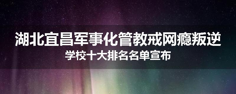 湖北宜昌军事化管教戒网瘾叛逆学校十大排名名单宣布