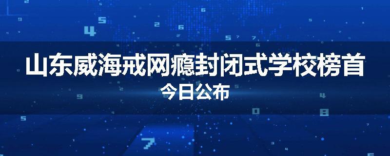 山东威海戒网瘾封闭式学校榜首今日公布
