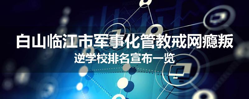 白山临江市军事化管教戒网瘾叛逆学校排名宣布一览