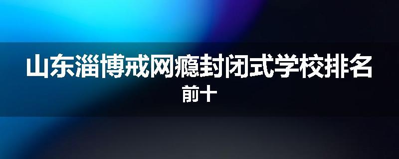 山东淄博戒网瘾封闭式学校排名前十