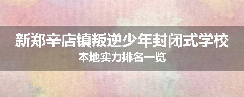 新郑辛店镇叛逆少年封闭式学校本地实力排名一览