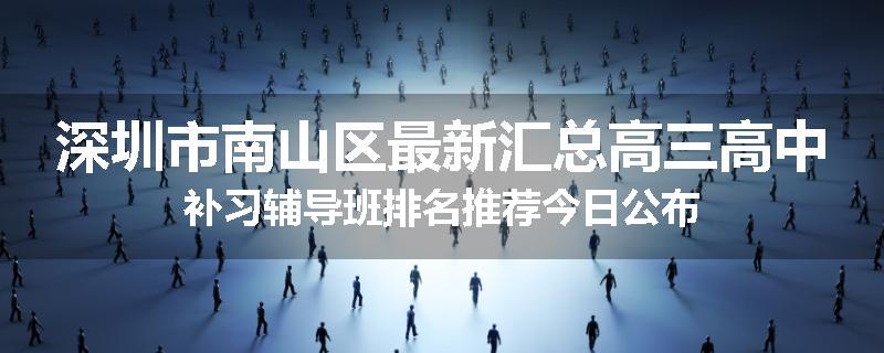 深圳市南山区最新汇总高三高中补习辅导班排名推荐今日公布