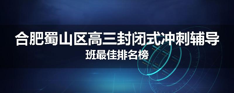 合肥蜀山区高三封闭式冲刺辅导班最佳排名榜