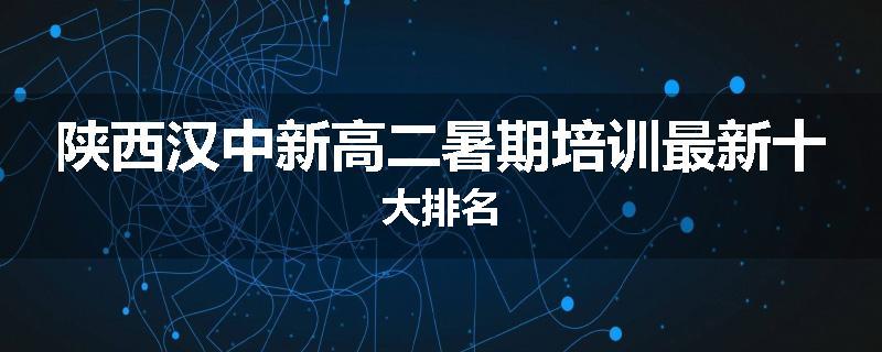 陕西汉中新高二暑期培训最新十大排名