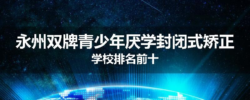 永州双牌青少年厌学封闭式矫正学校排名前十