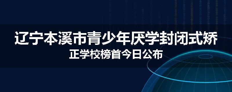 辽宁本溪市青少年厌学封闭式矫正学校榜首今日公布