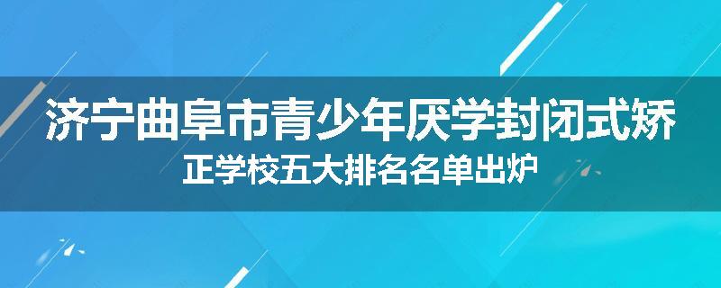 济宁曲阜市青少年厌学封闭式矫正学校五大排名名单出炉