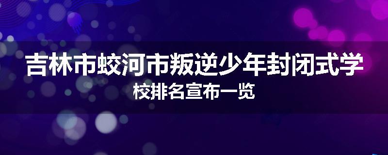 吉林市蛟河市叛逆少年封闭式学校排名宣布一览