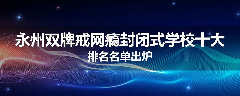 永州双牌戒网瘾封闭式学校十大排名名单出炉