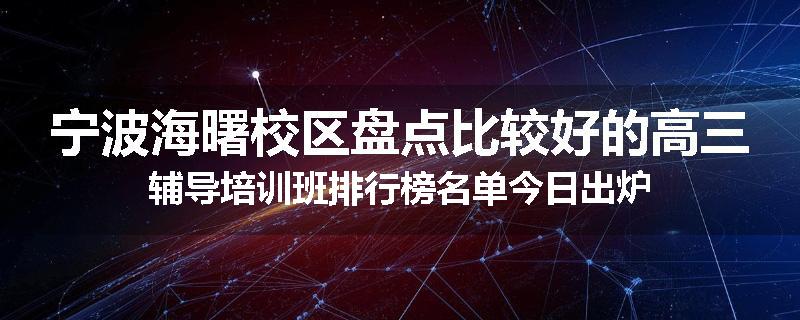 宁波海曙校区盘点比较好的高三辅导培训班排行榜名单今日出炉