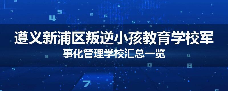 遵义新浦区叛逆小孩教育学校军事化管理学校汇总一览
