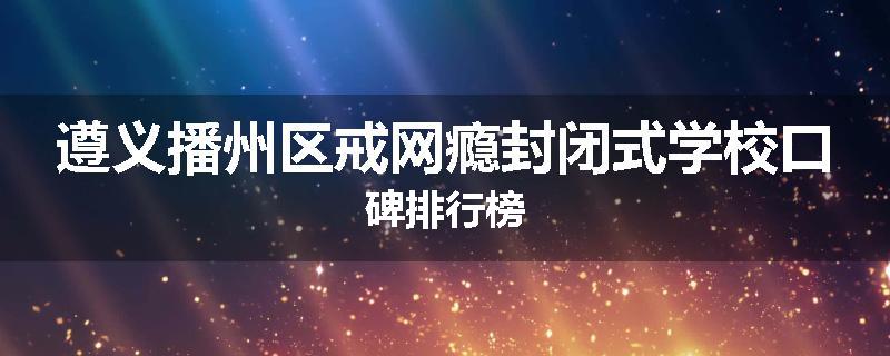 遵义播州区戒网瘾封闭式学校口碑排行榜