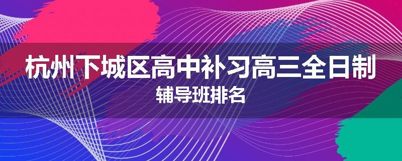 杭州下城区高中补习高三全日制辅导班排名