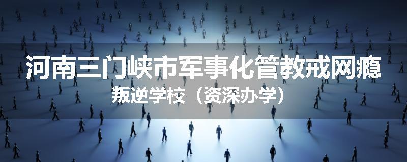 河南三门峡市军事化管教戒网瘾叛逆学校（资深办学）