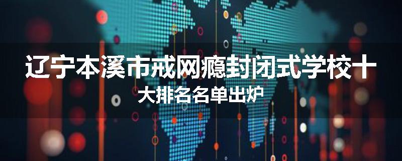 辽宁本溪市戒网瘾封闭式学校十大排名名单出炉