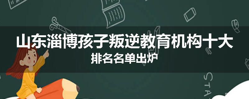 山东淄博孩子叛逆教育机构十大排名名单出炉