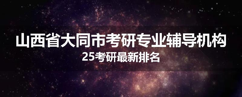 山西省大同市考研专业辅导机构25考研最新排名