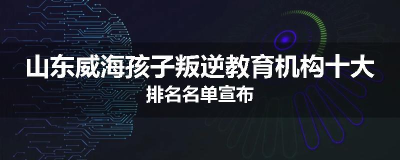 山东威海孩子叛逆教育机构十大排名名单宣布
