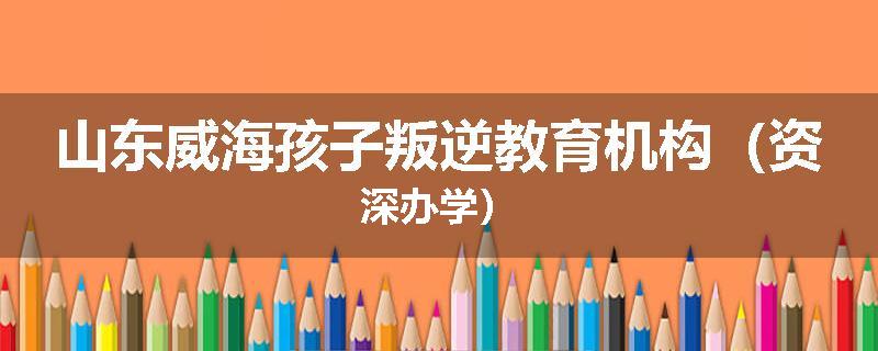 山东威海孩子叛逆教育机构（资深办学）