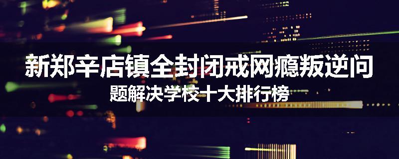 新郑辛店镇全封闭戒网瘾叛逆问题解决学校十大排行榜