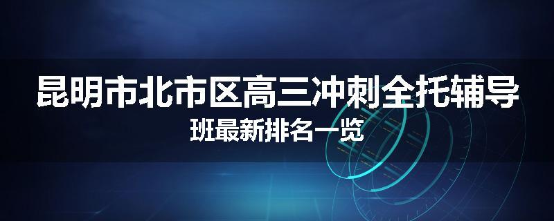 昆明市北市区高三冲刺全托辅导班最新排名一览