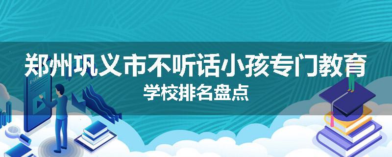 郑州巩义市不听话小孩专门教育学校排名盘点