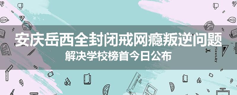 安庆岳西全封闭戒网瘾叛逆问题解决学校榜首今日公布