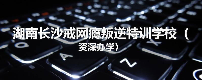 湖南长沙戒网瘾叛逆特训学校（资深办学）