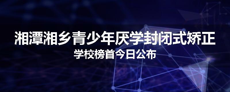 湘潭湘乡青少年厌学封闭式矫正学校榜首今日公布