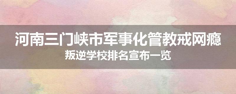 河南三门峡市军事化管教戒网瘾叛逆学校排名宣布一览