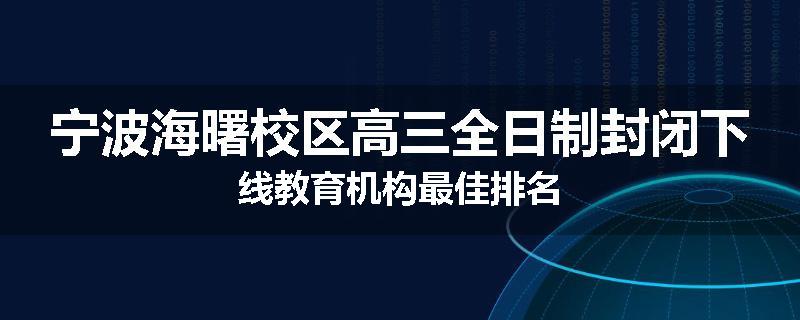 宁波海曙校区高三全日制封闭下线教育机构最佳排名