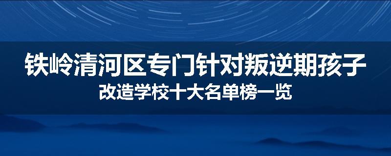 铁岭清河区专门针对叛逆期孩子改造学校十大名单榜一览