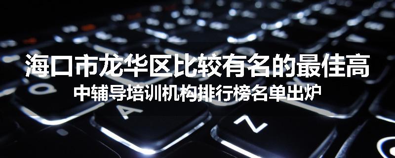 海口市龙华区比较有名的最佳高中辅导培训机构排行榜名单出炉