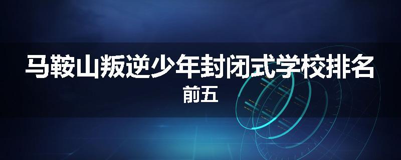 马鞍山叛逆少年封闭式学校排名前五