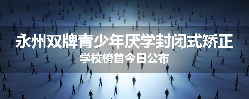 永州双牌青少年厌学封闭式矫正学校榜首今日公布