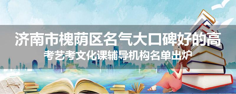 济南市槐荫区名气大口碑好的高考艺考文化课辅导机构名单出炉