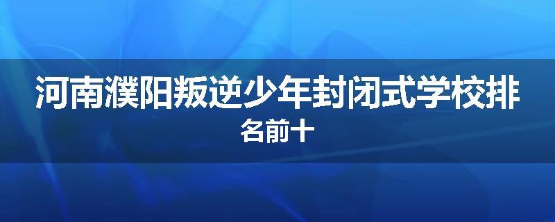河南濮阳叛逆少年封闭式学校排名前十