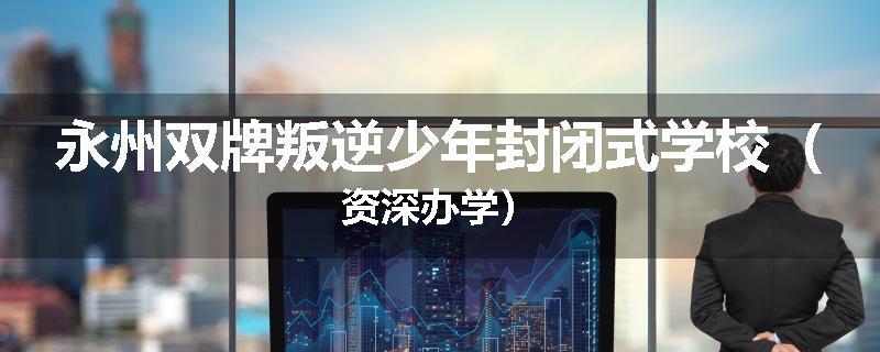 永州双牌叛逆少年封闭式学校（资深办学）