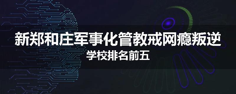 新郑和庄军事化管教戒网瘾叛逆学校排名前五