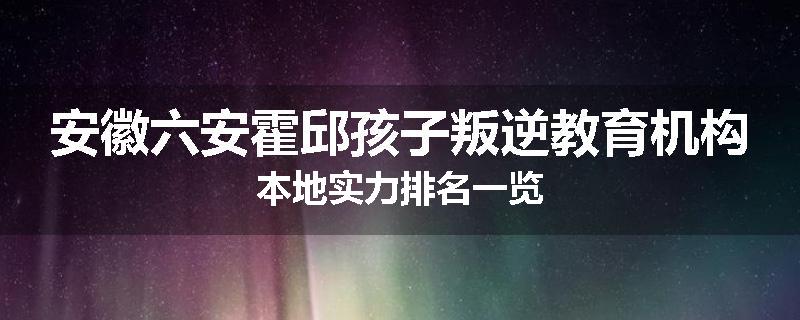 安徽六安霍邱孩子叛逆教育机构本地实力排名一览